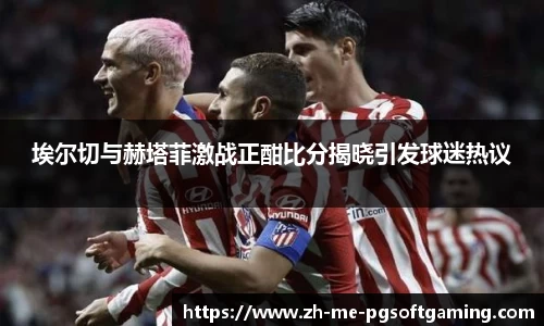 埃尔切与赫塔菲激战正酣比分揭晓引发球迷热议