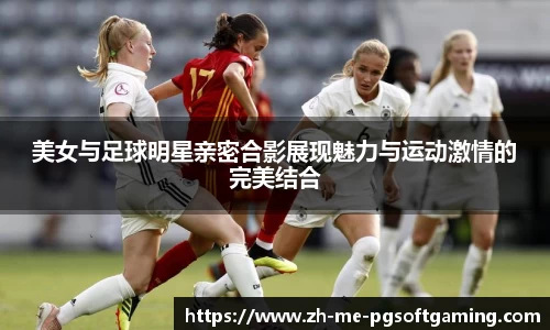 美女与足球明星亲密合影展现魅力与运动激情的完美结合